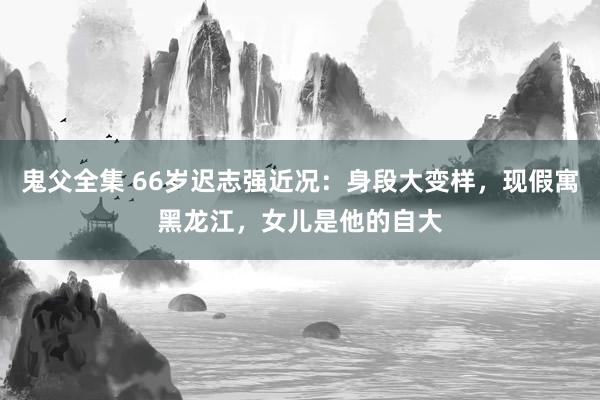 鬼父全集 66岁迟志强近况：身段大变样，现假寓黑龙江，女儿是他的自大