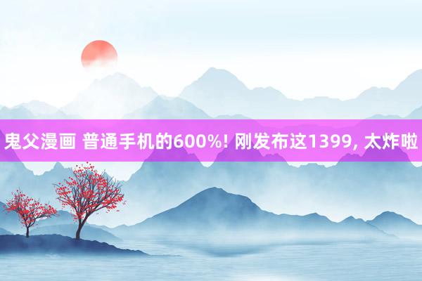 鬼父漫画 普通手机的600%! 刚发布这1399， 太炸啦