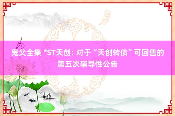 鬼父全集 *ST天创: 对于“天创转债”可回售的第五次辅导性公告