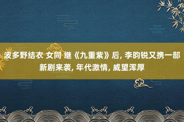 波多野结衣 女同 继《九重紫》后， 李昀锐又携一部新剧来袭， 年代激情， 威望浑厚