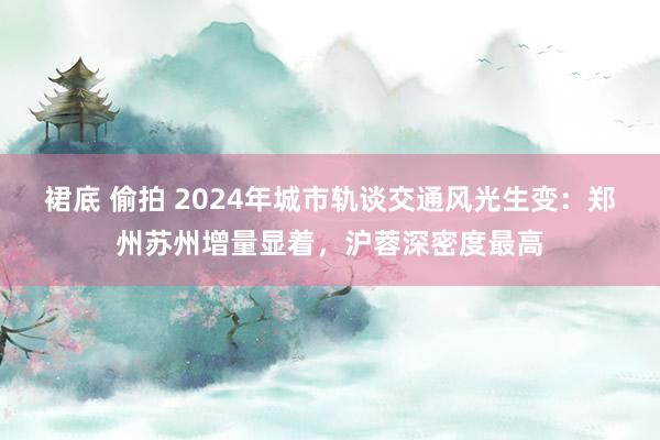 裙底 偷拍 2024年城市轨谈交通风光生变：郑州苏州增量显着，沪蓉深密度最高