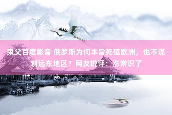 鬼父百度影音 俄罗斯为何本旨死磕欧洲，也不谋划远东地区？网友锐评：涨常识了