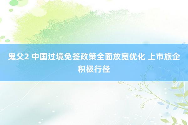 鬼父2 中国过境免签政策全面放宽优化 上市旅企积极行径