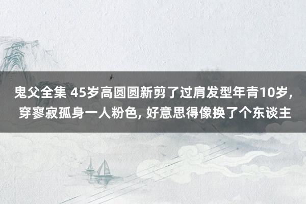 鬼父全集 45岁高圆圆新剪了过肩发型年青10岁， 穿寥寂孤身一人粉色， 好意思得像换了个东谈主