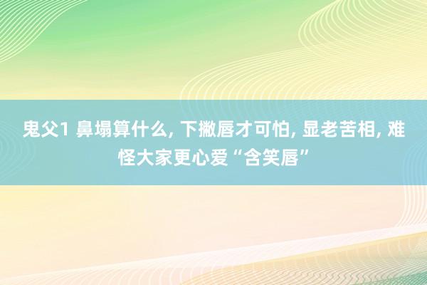 鬼父1 鼻塌算什么， 下撇唇才可怕， 显老苦相， 难怪大家更心爱“含笑唇”