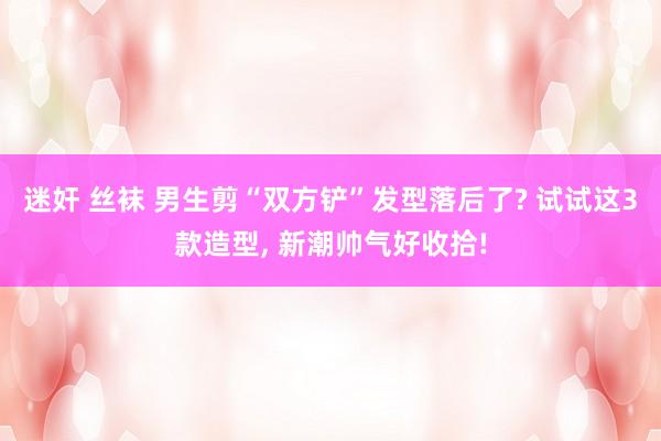 迷奸 丝袜 男生剪“双方铲”发型落后了? 试试这3款造型， 新潮帅气好收拾!