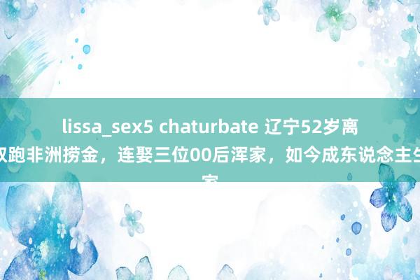 lissa_sex5 chaturbate 辽宁52岁离异大叔跑非洲捞金，连娶三位00后浑家，如今成东说念主生赢家