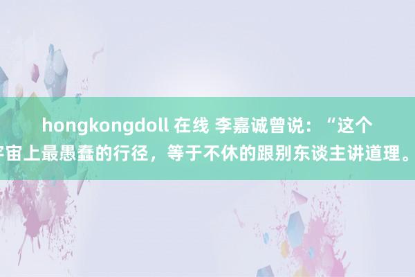 hongkongdoll 在线 李嘉诚曾说：“这个宇宙上最愚蠢的行径，等于不休的跟别东谈主讲道理。”