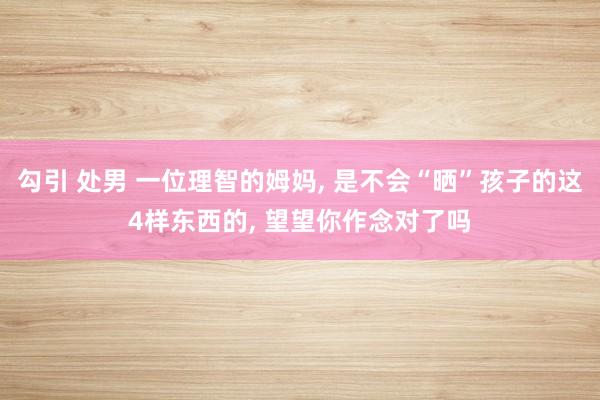 勾引 处男 一位理智的姆妈， 是不会“晒”孩子的这4样东西的， 望望你作念对了吗