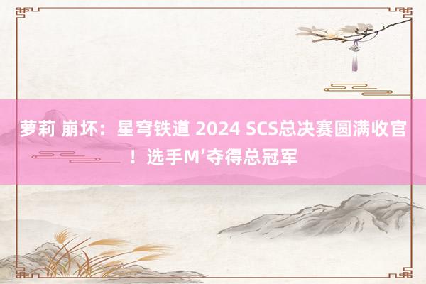 萝莉 崩坏：星穹铁道 2024 SCS总决赛圆满收官！选手M’夺得总冠军