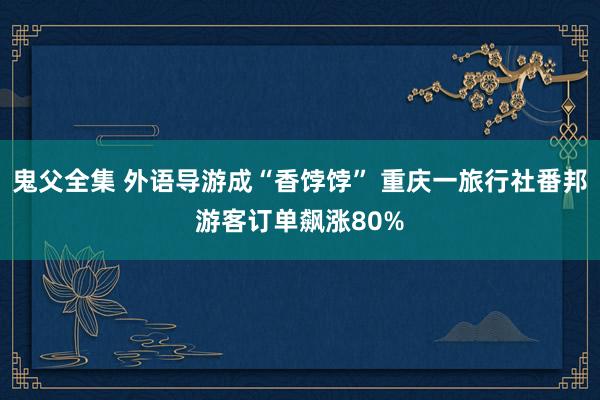 鬼父全集 外语导游成“香饽饽” 重庆一旅行社番邦游客订单飙涨80%