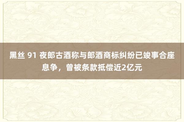 黑丝 91 夜郎古酒称与郎酒商标纠纷已竣事合座息争，曾被条款抵偿近2亿元