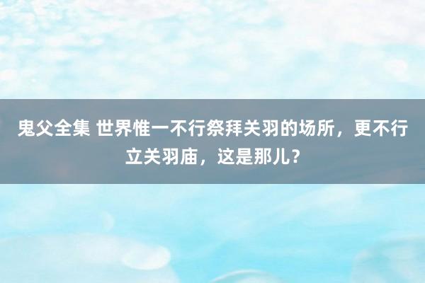 鬼父全集 世界惟一不行祭拜关羽的场所，更不行立关羽庙，这是那儿？