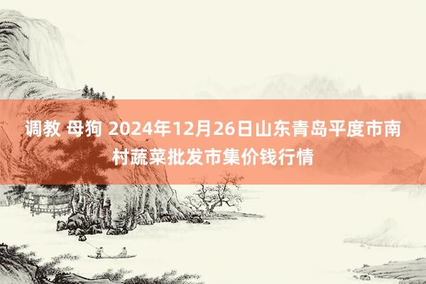 调教 母狗 2024年12月26日山东青岛平度市南村蔬菜批发市集价钱行情