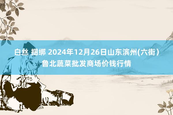 白丝 捆绑 2024年12月26日山东滨州(六街）鲁北蔬菜批发商场价钱行情