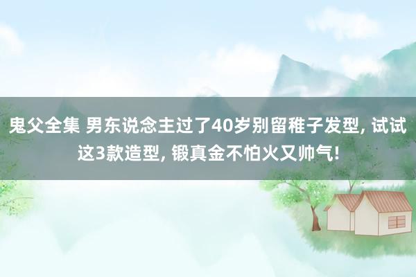 鬼父全集 男东说念主过了40岁别留稚子发型， 试试这3款造型， 锻真金不怕火又帅气!