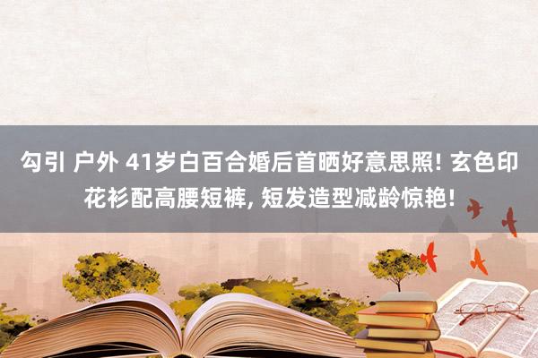 勾引 户外 41岁白百合婚后首晒好意思照! 玄色印花衫配高腰短裤， 短发造型减龄惊艳!