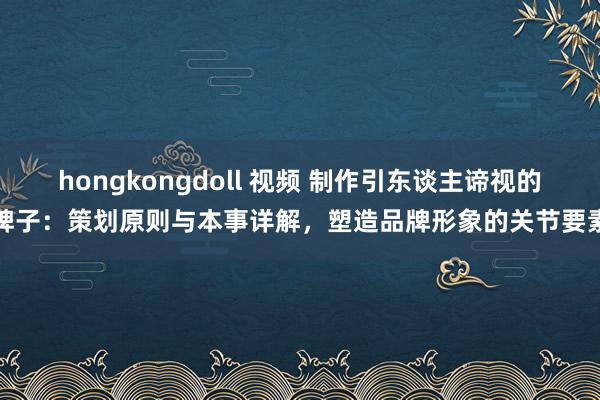 hongkongdoll 视频 制作引东谈主谛视的牌子：策划原则与本事详解，塑造品牌形象的关节要素