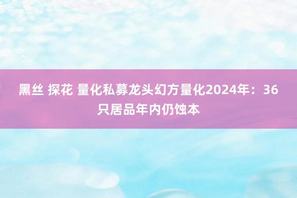 黑丝 探花 量化私募龙头幻方量化2024年：36只居品年内仍蚀本