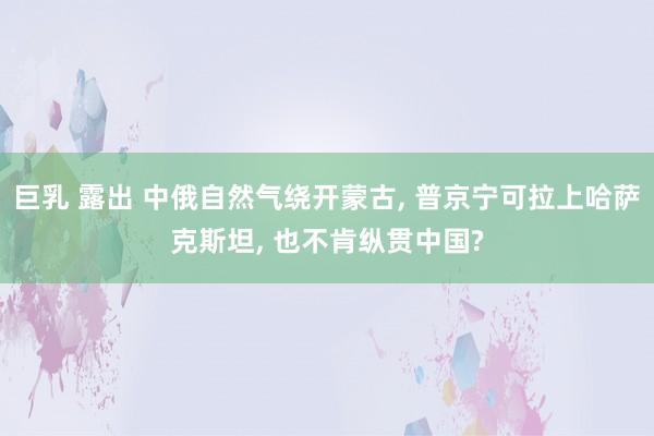 巨乳 露出 中俄自然气绕开蒙古， 普京宁可拉上哈萨克斯坦， 也不肯纵贯中国?