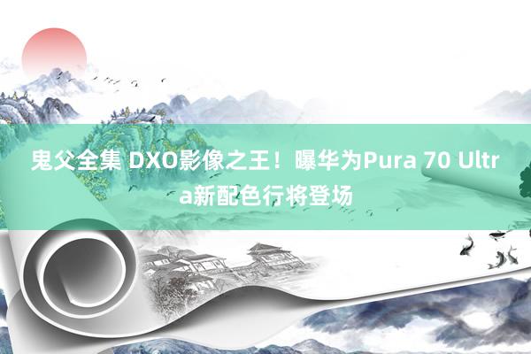 鬼父全集 DXO影像之王！曝华为Pura 70 Ultra新配色行将登场