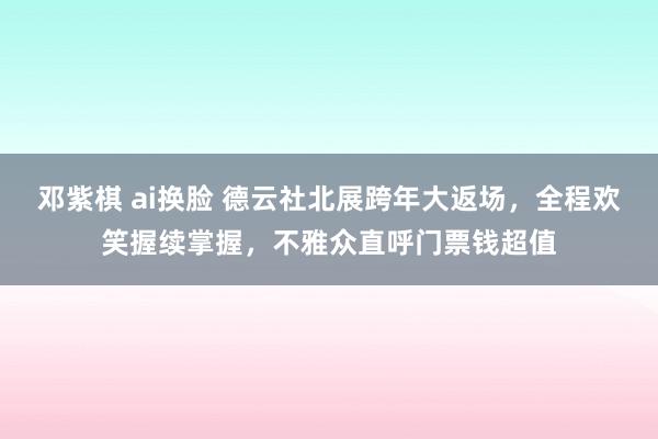 邓紫棋 ai换脸 德云社北展跨年大返场，全程欢笑握续掌握，不雅众直呼门票钱超值