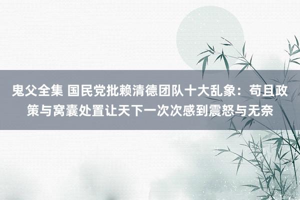 鬼父全集 国民党批赖清德团队十大乱象：苟且政策与窝囊处置让天下一次次感到震怒与无奈