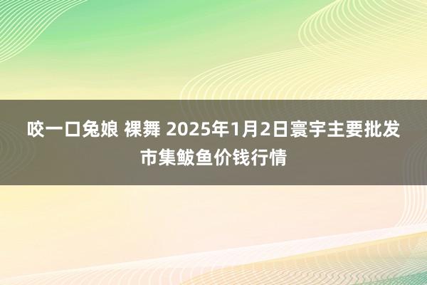 咬一口兔娘 裸舞 2025年1月2日寰宇主要批发市集鲅鱼价钱行情