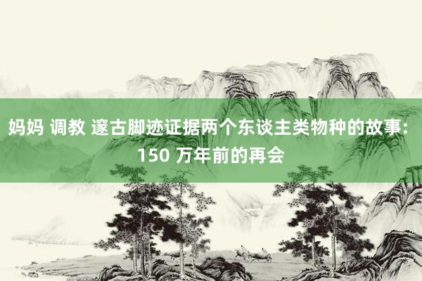 妈妈 调教 邃古脚迹证据两个东谈主类物种的故事: 150 万年前的再会