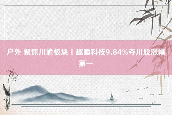 户外 聚焦川渝板块丨趣睡科技9.84%夺川股涨幅第一