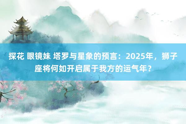 探花 眼镜妹 塔罗与星象的预言：2025年，狮子座将何如开启属于我方的运气年？