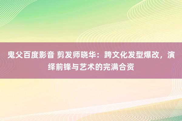 鬼父百度影音 剪发师晓华：跨文化发型爆改，演绎前锋与艺术的完满合资