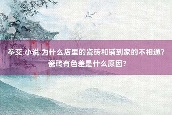 拳交 小说 为什么店里的瓷砖和铺到家的不相通？ 瓷砖有色差是什么原因？