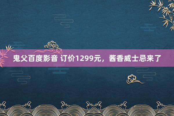 鬼父百度影音 订价1299元，酱香威士忌来了