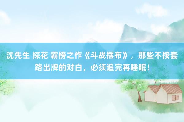 沈先生 探花 霸榜之作《斗战摆布》，那些不按套路出牌的对白，必须追完再睡眠！