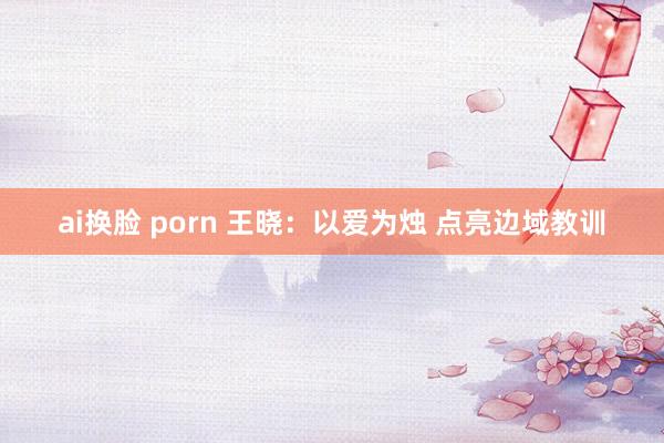 ai换脸 porn 王晓：以爱为烛 点亮边域教训