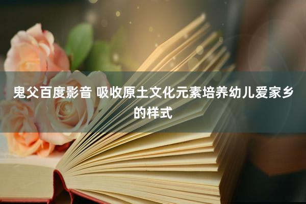 鬼父百度影音 吸收原土文化元素培养幼儿爱家乡的样式