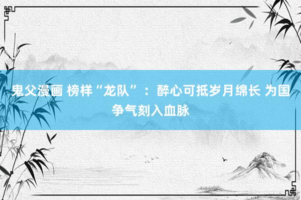 鬼父漫画 榜样“龙队” ：醉心可抵岁月绵长 为国争气刻入血脉