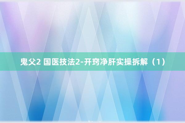 鬼父2 国医技法2-开窍净肝实操拆解（1）