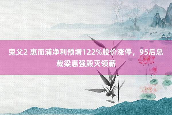 鬼父2 惠而浦净利预增122%股价涨停，95后总裁梁惠强毁灭领薪