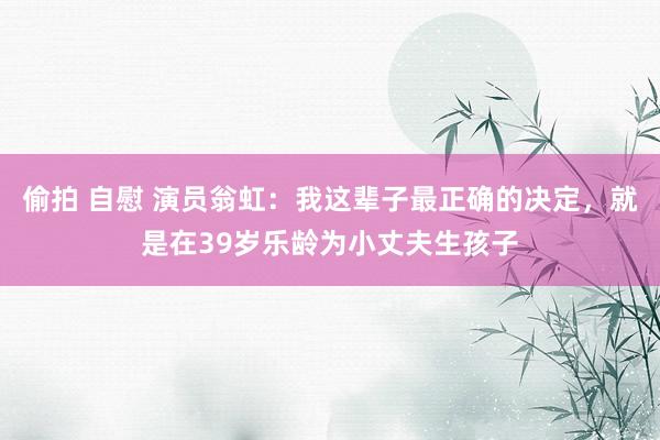 偷拍 自慰 演员翁虹：我这辈子最正确的决定，就是在39岁乐龄为小丈夫生孩子