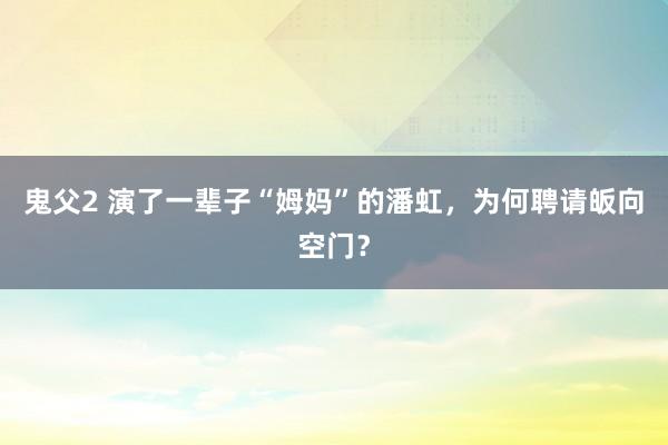 鬼父2 演了一辈子“姆妈”的潘虹，为何聘请皈向空门？