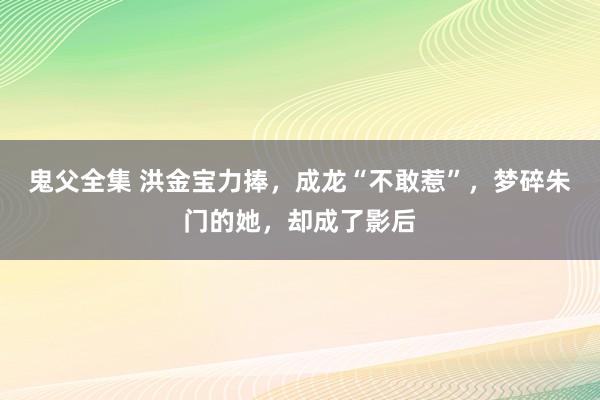 鬼父全集 洪金宝力捧，成龙“不敢惹”，梦碎朱门的她，却成了影后