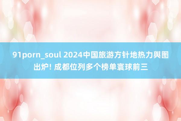 91porn_soul 2024中国旅游方针地热力舆图出炉! 成都位列多个榜单寰球前三