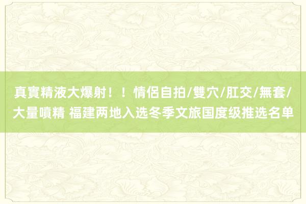 真實精液大爆射！！情侶自拍/雙穴/肛交/無套/大量噴精 福建两地入选冬季文旅国度级推选名单