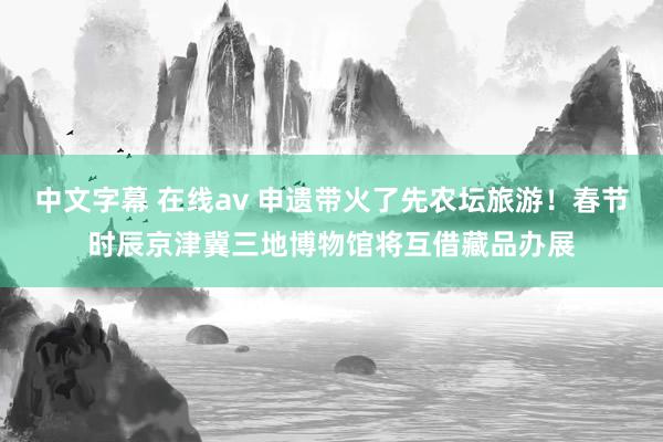 中文字幕 在线av 申遗带火了先农坛旅游！春节时辰京津冀三地博物馆将互借藏品办展