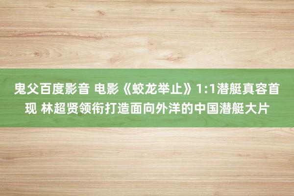 鬼父百度影音 电影《蛟龙举止》1:1潜艇真容首现 林超贤领衔打造面向外洋的中国潜艇大片