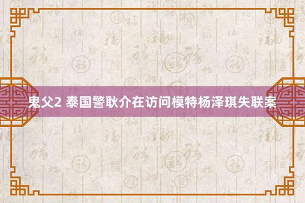 鬼父2 泰国警耿介在访问模特杨泽琪失联案