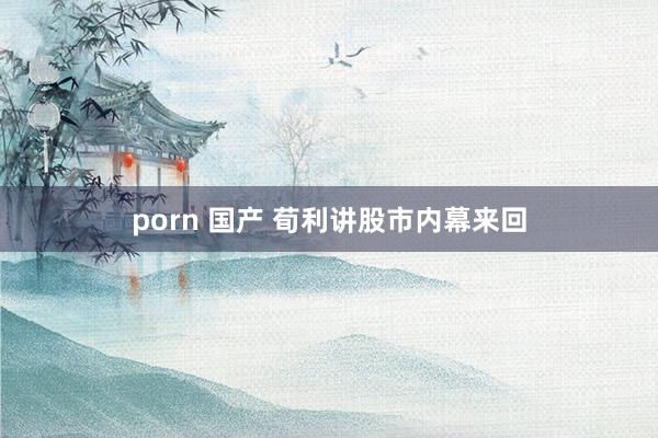 porn 国产 荀利讲股市内幕来回