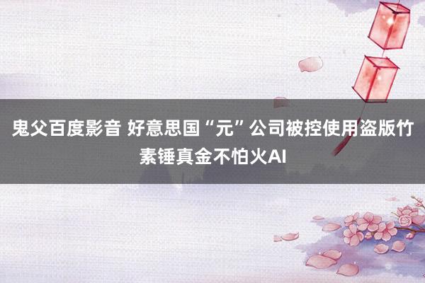 鬼父百度影音 好意思国“元”公司被控使用盗版竹素锤真金不怕火AI